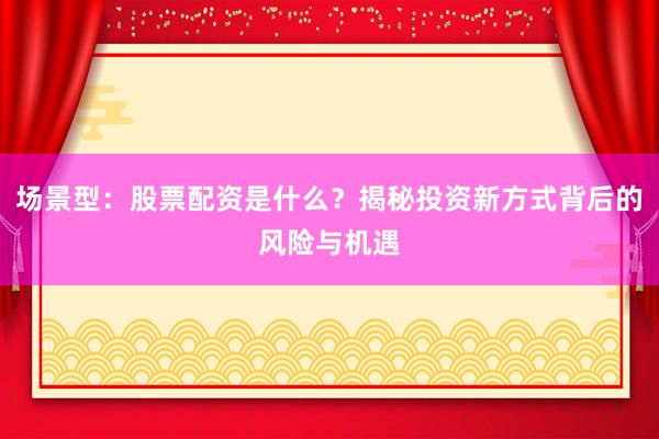 场景型：股票配资是什么？揭秘投资新方式背后的风险与机遇