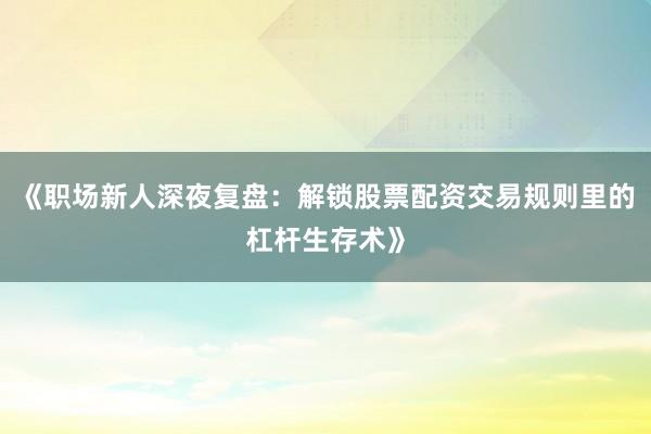 《职场新人深夜复盘：解锁股票配资交易规则里的杠杆生存术》