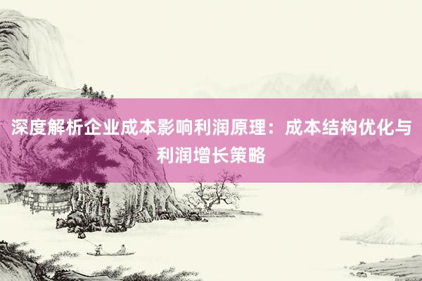 深度解析企业成本影响利润原理：成本结构优化与利润增长策略