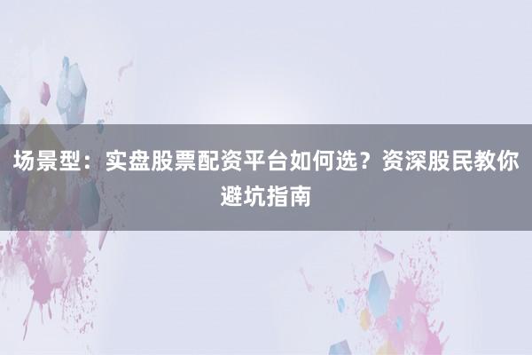 场景型：实盘股票配资平台如何选？资深股民教你避坑指南