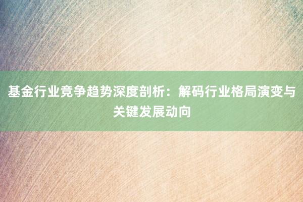 基金行业竞争趋势深度剖析：解码行业格局演变与关键发展动向