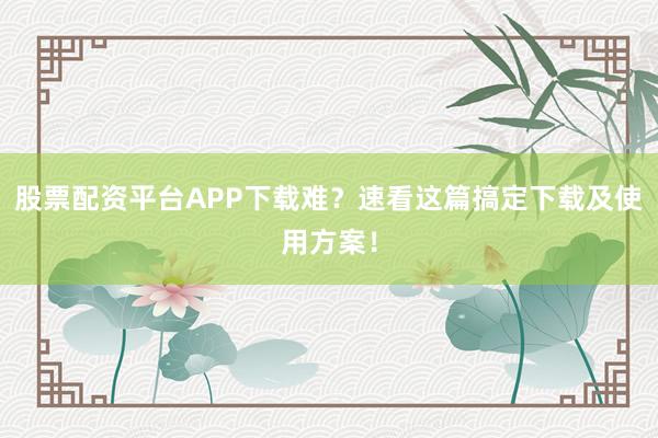股票配资平台APP下载难？速看这篇搞定下载及使用方案！