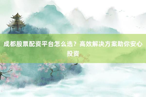 成都股票配资平台怎么选？高效解决方案助你安心投资
