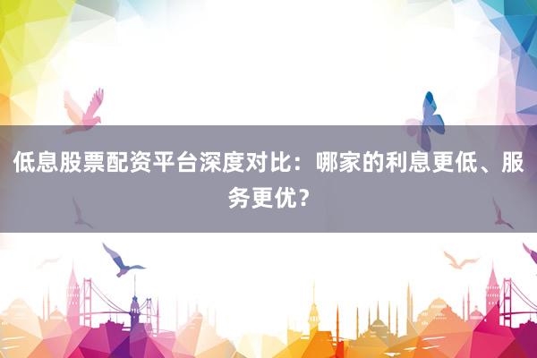 低息股票配资平台深度对比：哪家的利息更低、服务更优？
