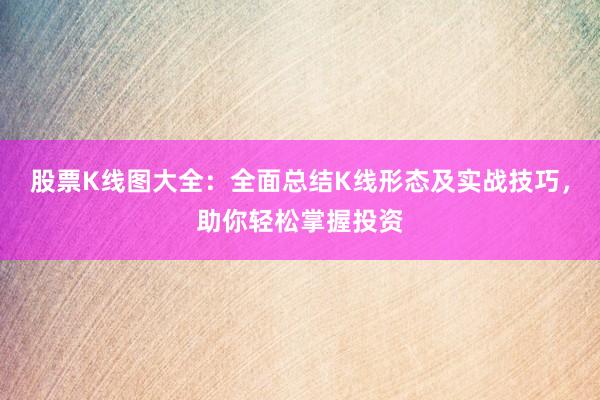 股票K线图大全：全面总结K线形态及实战技巧，助你轻松掌握投资