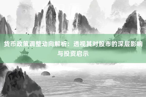 货币政策调整动向解析：透视其对股市的深层影响与投资启示