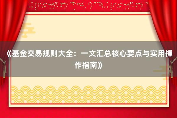 《基金交易规则大全：一文汇总核心要点与实用操作指南》
