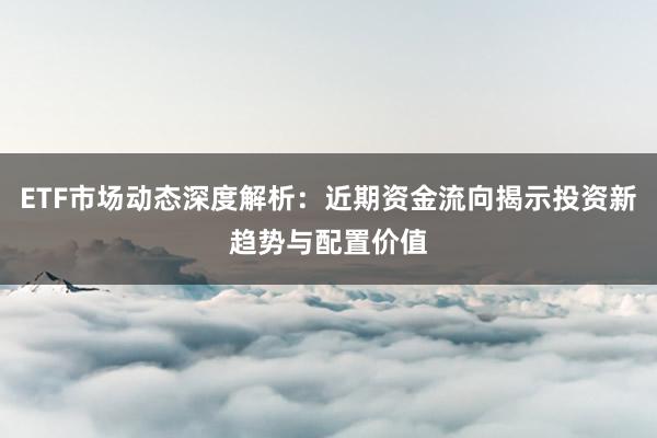 ETF市场动态深度解析：近期资金流向揭示投资新趋势与配置价值