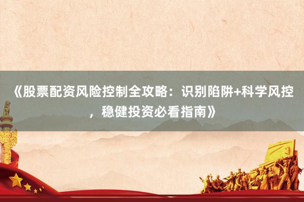 《股票配资风险控制全攻略：识别陷阱+科学风控，稳健投资必看指南》