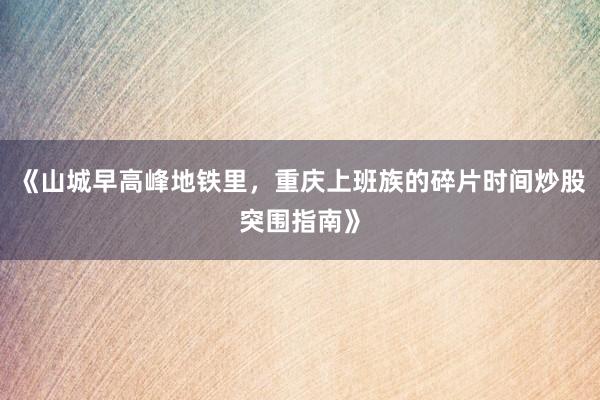 《山城早高峰地铁里，重庆上班族的碎片时间炒股突围指南》