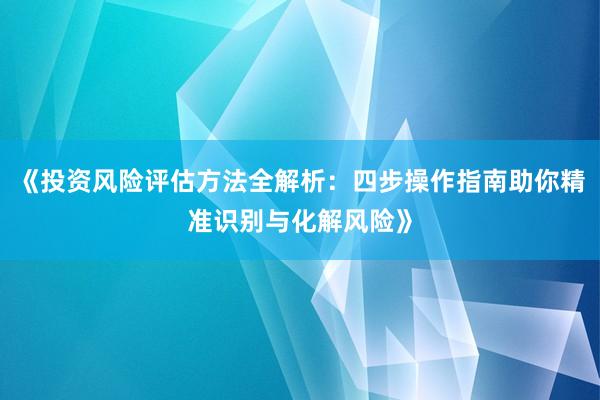 《投资风险评估方法全解析：四步操作指南助你精准识别与化解风险》