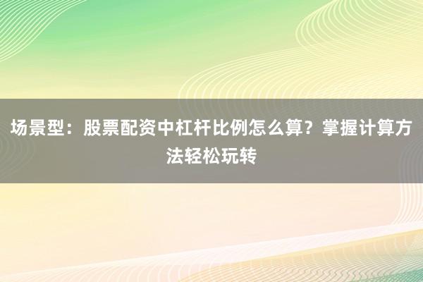场景型：股票配资中杠杆比例怎么算？掌握计算方法轻松玩转