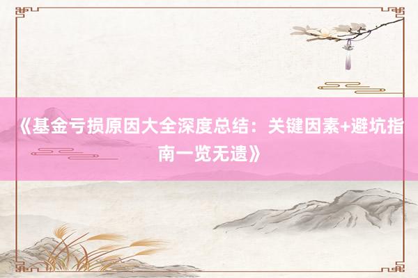 《基金亏损原因大全深度总结：关键因素+避坑指南一览无遗》