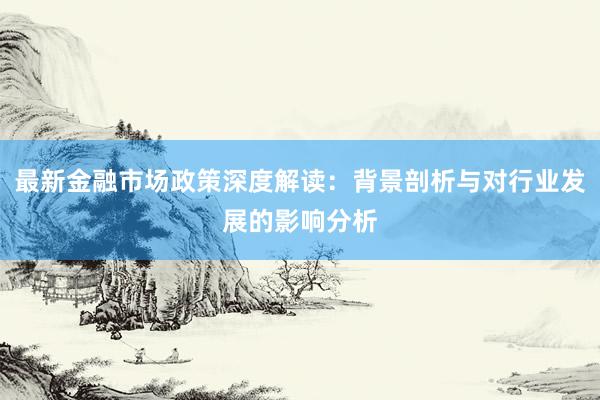 最新金融市场政策深度解读：背景剖析与对行业发展的影响分析