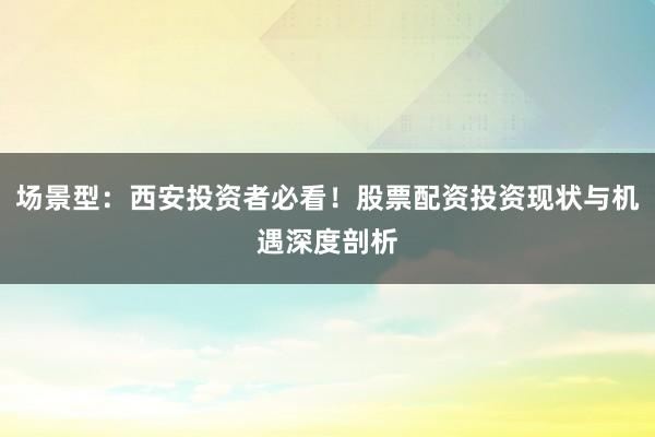 场景型：西安投资者必看！股票配资投资现状与机遇深度剖析