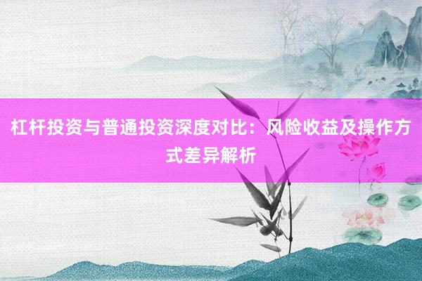 杠杆投资与普通投资深度对比：风险收益及操作方式差异解析