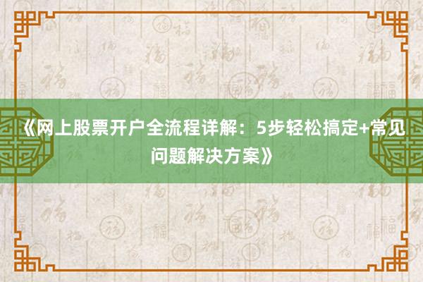 《网上股票开户全流程详解：5步轻松搞定+常见问题解决方案》