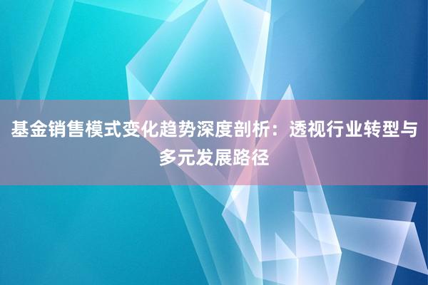 基金销售模式变化趋势深度剖析：透视行业转型与多元发展路径