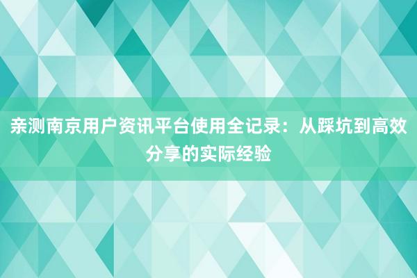 亲测南京用户资讯平台使用全记录：从踩坑到高效分享的实际经验