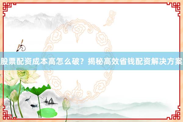 股票配资成本高怎么破？揭秘高效省钱配资解决方案