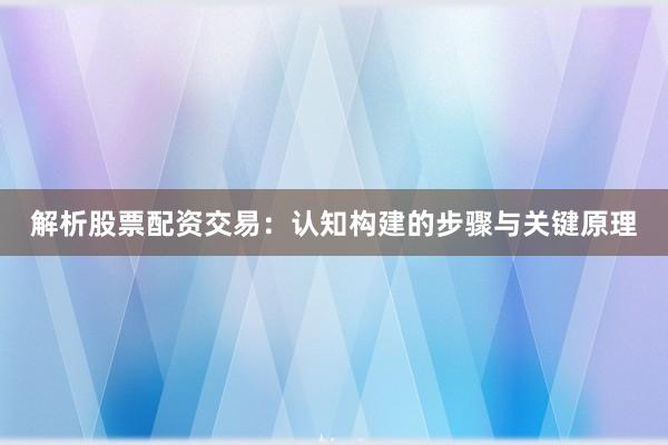 解析股票配资交易：认知构建的步骤与关键原理