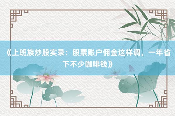 《上班族炒股实录：股票账户佣金这样调，一年省下不少咖啡钱》