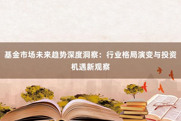 基金市场未来趋势深度洞察：行业格局演变与投资机遇新观察