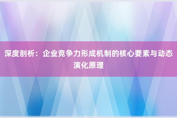 深度剖析：企业竞争力形成机制的核心要素与动态演化原理