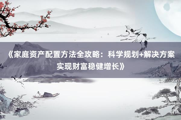 《家庭资产配置方法全攻略：科学规划+解决方案实现财富稳健增长》