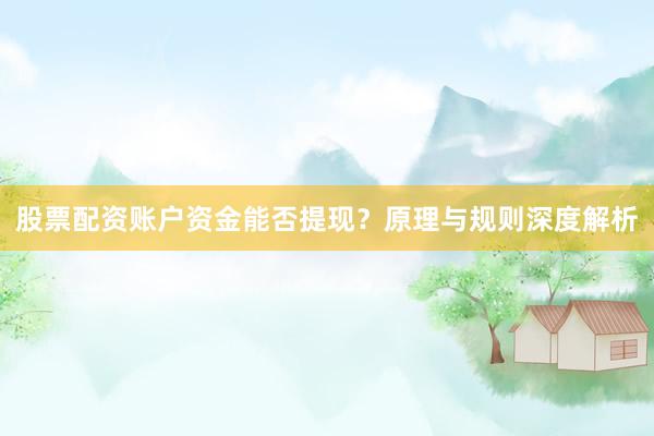 股票配资账户资金能否提现？原理与规则深度解析