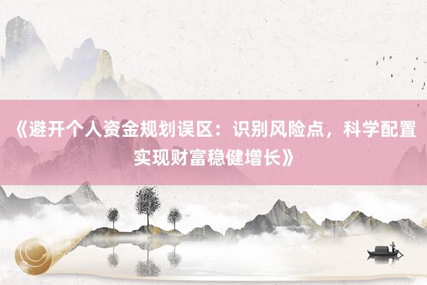 《避开个人资金规划误区：识别风险点，科学配置实现财富稳健增长》