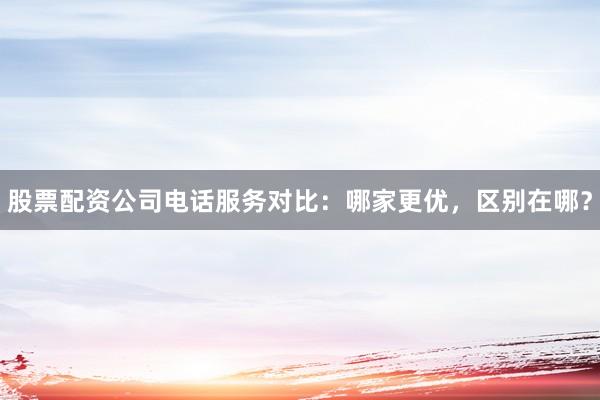 股票配资公司电话服务对比：哪家更优，区别在哪？