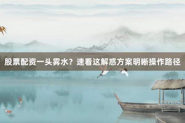 股票配资一头雾水？速看这解惑方案明晰操作路径