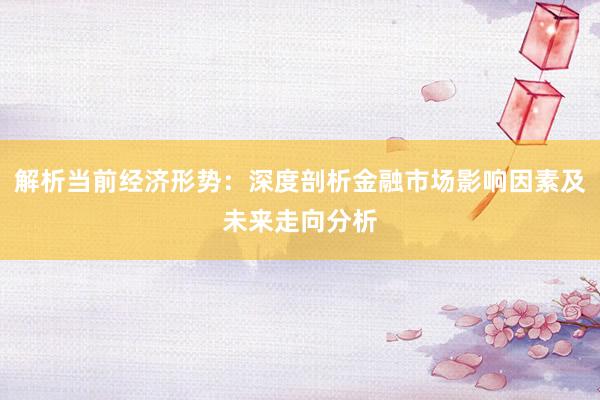 解析当前经济形势：深度剖析金融市场影响因素及未来走向分析