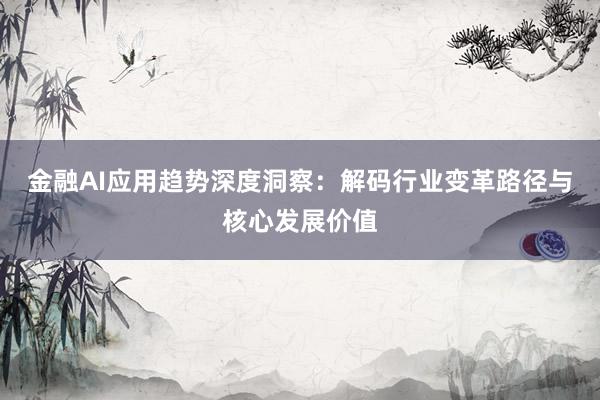 金融AI应用趋势深度洞察：解码行业变革路径与核心发展价值