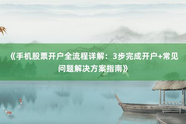 《手机股票开户全流程详解：3步完成开户+常见问题解决方案指南》