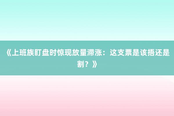 《上班族盯盘时惊现放量滞涨:这支票是该捂还是割?》
