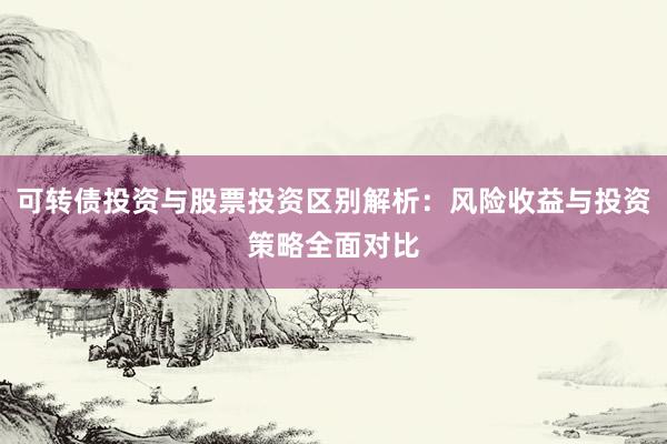 可转债投资与股票投资区别解析：风险收益与投资策略全面对比