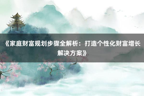 《家庭财富规划步骤全解析：打造个性化财富增长解决方案》