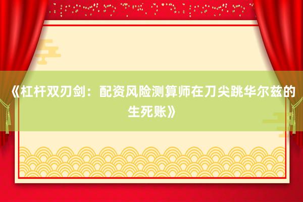 《杠杆双刃剑：配资风险测算师在刀尖跳华尔兹的生死账》