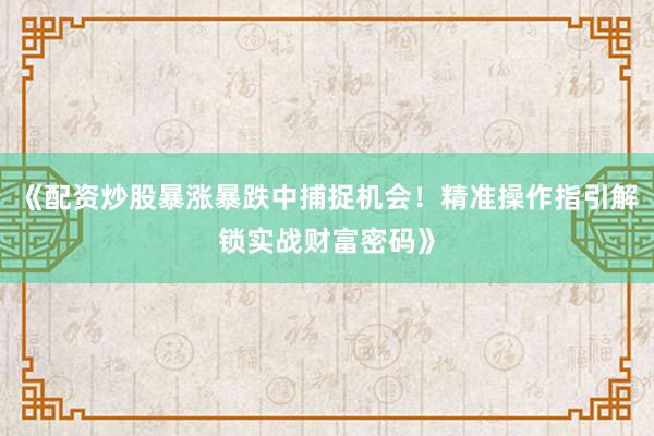 《配资炒股暴涨暴跌中捕捉机会！精准操作指引解锁实战财富密码》