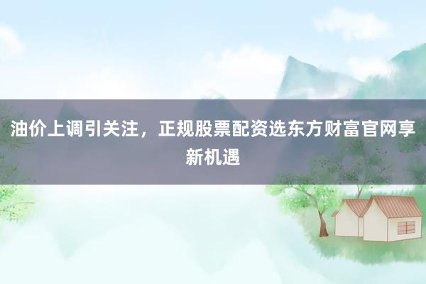 油价上调引关注,正规股票配资选东方财富官网享新机遇