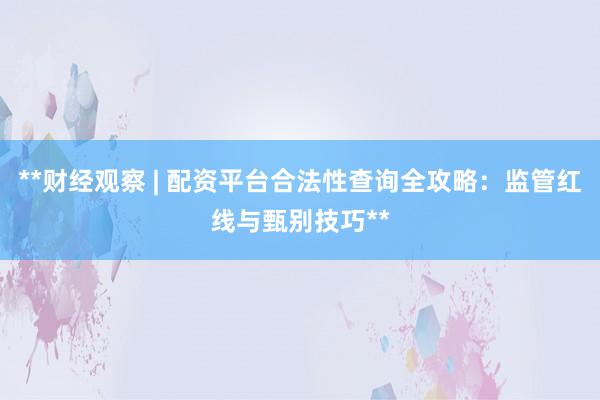 **财经观察 | 配资平台合法性查询全攻略：监管红线与甄别技巧**
