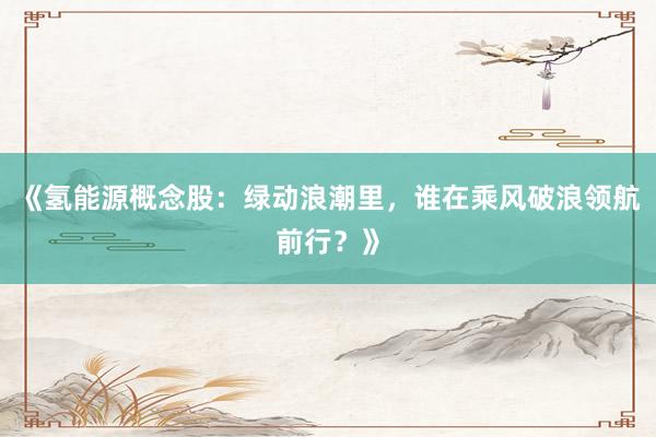 《氢能源概念股：绿动浪潮里，谁在乘风破浪领航前行？》