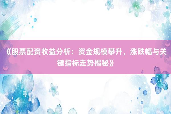 《股票配资收益分析：资金规模攀升，涨跌幅与关键指标走势揭秘》