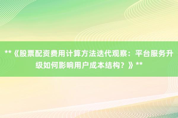 **《股票配资费用计算方法迭代观察:平台服务升级如何影响用户成本结构?》**