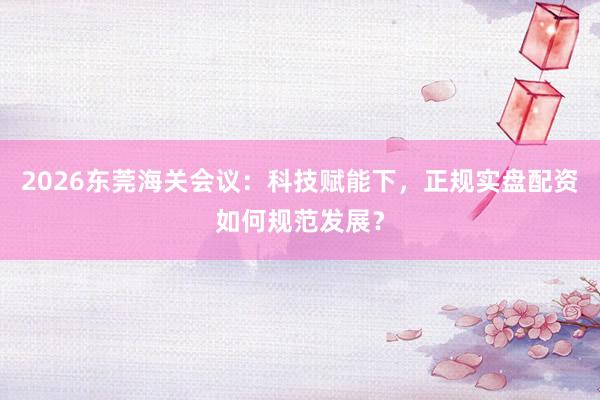 2026东莞海关会议：科技赋能下，正规实盘配资如何规范发展？