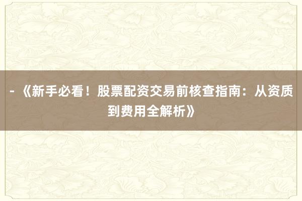 - 《新手必看！股票配资交易前核查指南：从资质到费用全解析》