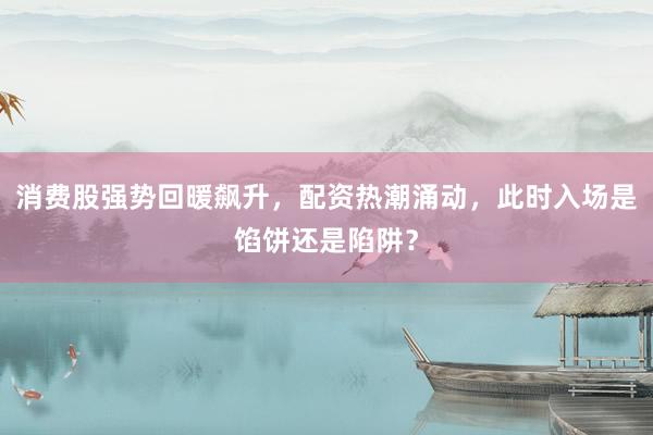 消费股强势回暖飙升，配资热潮涌动，此时入场是馅饼还是陷阱？