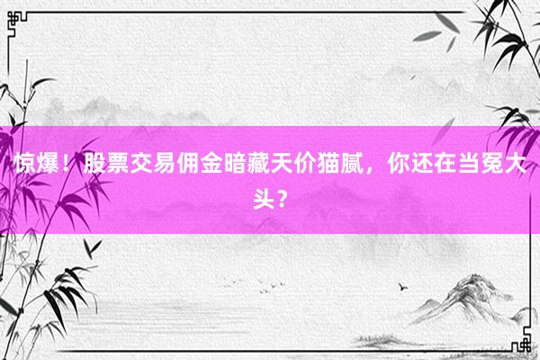 惊爆！股票交易佣金暗藏天价猫腻，你还在当冤大头？